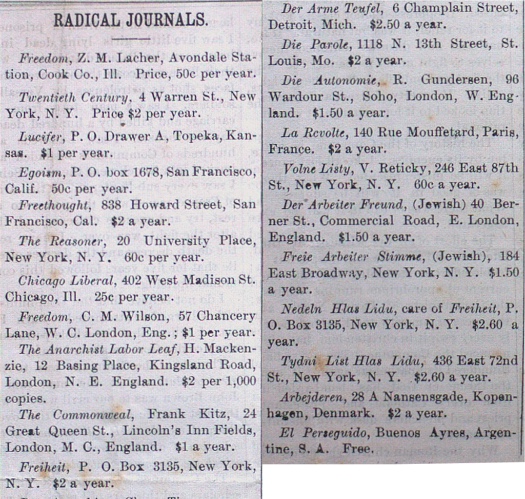 'The Beacon' Radical Journals listings for: Freedom (Cook Co. Il Chicago), Twentieth Century (New York), Lucifer (Topeka, KS), Egoism (San Francisco), Freethought (San Francisco), The Reasoner (New York), Chicago Liberal (Chicago), Freedom (London), The Anarchist Labor Leaf (London), The Commonwel (London), Freiheit (New York), Der Anarchist (St. Louis), Der Arme Teufel (Detroit), Die Parole (St. Louis), Die Autonomie (London), La Revolte (Paris), Volne Listy (New York), Der Arbeiter Freund (London), Freie Arbeiter Stimme (New York), Nedeln Hlas Lidu (care of Freiheit in New York), Tydni List Hlas Lidu (New York), El Persequido (Buenos Ayres [sic], Argentina), Arbejderen from (Kopenhagen, Denmark)